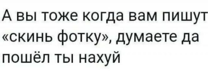 А вы тоже когда вам пишут скинь фотку думаете да пошёл ты нахуй