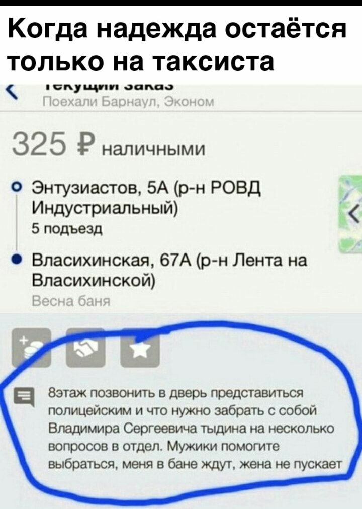 Когда надежда остаётся только на таксиста чи оппаа 325 Р НаЛИЧНЫМИ О Энтузиастов 5А рн РОВД Индустриальный _ 5 подъезд Власихинская 67А р н Лента на Власихинской а Вэтаж позвонить в дверь представиться полицейским и что нужно забрать собой Владимира Сергеевича тълдина на несколько вопросов в отдел Мужики помогите выбраться меня в бане ждут жена не пускает