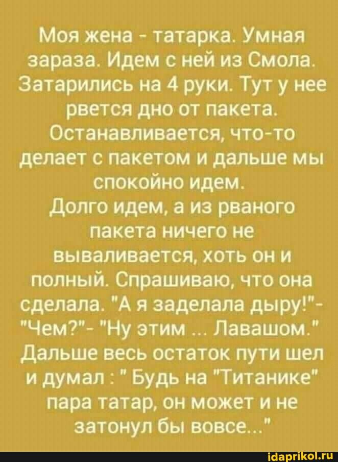 Моя жена татарка Умная зараза Идем с ней из Смола Затарились на 4 руки Тут у нее рвется дно от пакета Останавливается чтото делает с пакетом и дальше мы спокойно идем долго идем а из рваного пакета ничего не вываливается хоть он и полный Спрашиваю что она сделала А я заделапа дыру Чем Ну этим Лавашом дальше весь остаток пути шея и думал Будь на Титанике пара татар он может и не затонул бы вовсе