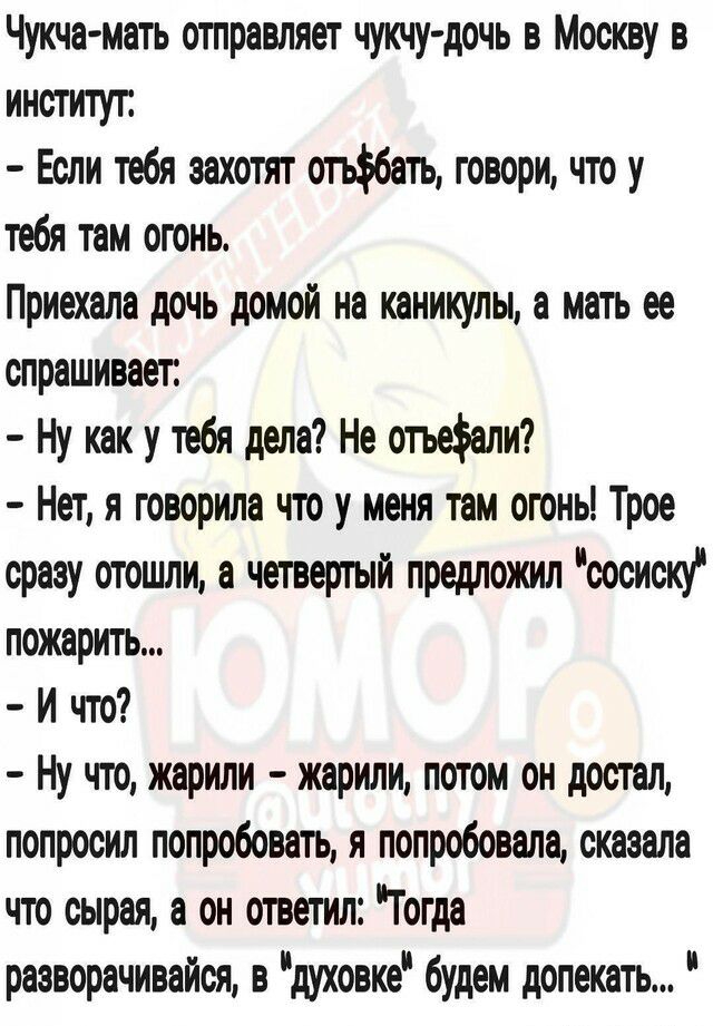 Чукча мать отправляет чукчу дочь в Москву в институт Если тебя захотят огьбать говори что у тебя там огонь Приехала дочь домой на каникулы а мать ее опрашивает Ну как у тебя дела Не отьеали Нет я творила что у меня там огонь Трое сразу отошли а четвертый предложил сосиску пожарить И что Ну что жарили жарили потом он достал попросил попробовать я попробовала сказала что сырая а он ответил Гогда рае