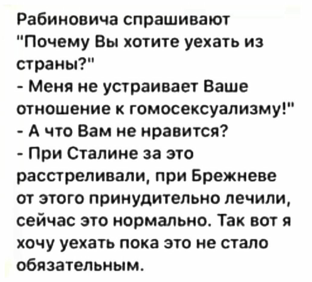 Рабиновича спрашивают Почему Вы хотите уехать из страны Меня не устраивает Ваше отношение к гомосексуализму А что Вам не нравится При Сталине за это расстреливали при Брежневе от этого принудительно лечили сейчас это нормально Так вот я хочу уехать пока это не стало обязательным