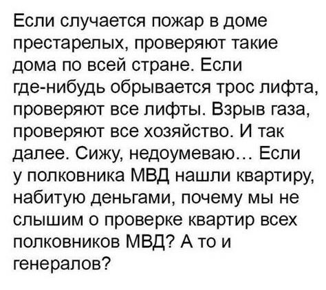 Если случается пожар в доме престарелых проверяют такие дома по всей стране Если гденибудь обрывается трос лифта проверяют все лифты Взрыв газа проверяют все хозяйство И так далее Сижу недоумеваю Если у полковника МВД нашли квартиру набитую деньгами почему мы не слышим о проверке квартир всех полковников МВД А то и генералов