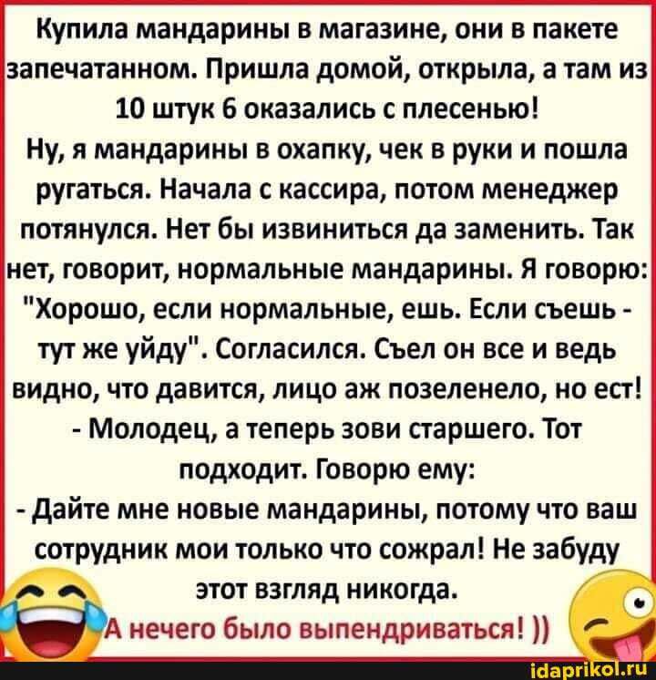 Купила мандарины в магазине они в пакете запечатанном Пришла домой открыла а там из 10 штук 6 оказались с плесенью Ну я мандарины в охапку чек в руки и пошла ругаться Начала с кассира потом менеджер потянулся Нет бы извиниться да заменить Так нет говорит нормальные мандарины Я говорю Хорошо если нормальные ешь Если съешь тут же уйду Согласился Съел он все и ведь видно что давится лицо аж позеленел