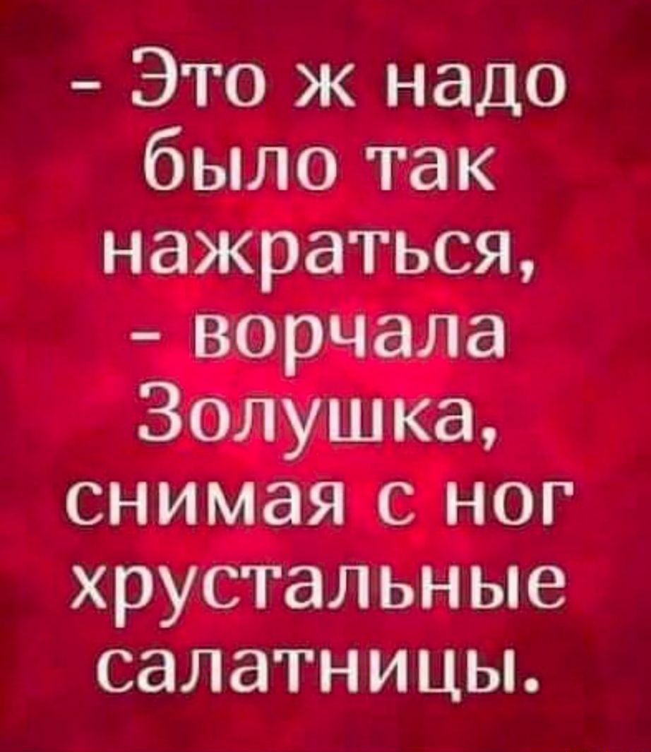 Это ж надо было так нажраться ворчала Золушка снимая с ног хрустальные салатницы