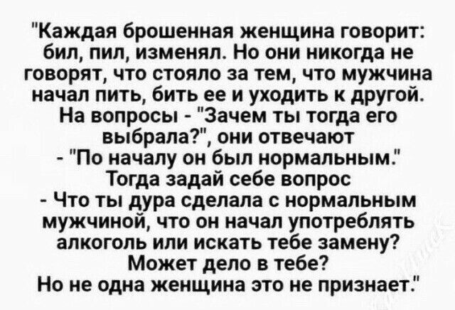 Каждая брошенная женщина говорит бил пил изменял Но они никогда не говорят что стоило за тем что мужчина начал пить бить ее и уходить к другой На вопросы Зачем ты тогда его выбрала они отвечают По началу он был нормальным Тогда задай себе вопрос Что ты дура сделала с нормальным мужчиной что он начал употреблять алкоголь или искать тебе замену Может дело в тебе Но не одна женщина это не признает