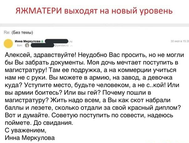 ЯЖМАТЕРИ выходят на новый уровень Белем Алексей здравствуйте Неудобно Вас просить но не могли бы Вы забрать документы Моя дочь мечтает поступить в магистратуру Там ее подружка а на коммерции учиться нам не с руки Вы можете в армию на завод а девочка куда Уступите место будьте человеком а не ской Или вы армии боитесь Или вы гей Почему пошли в магистратуру Жить надо всем а Вы как скот набрали баллы 