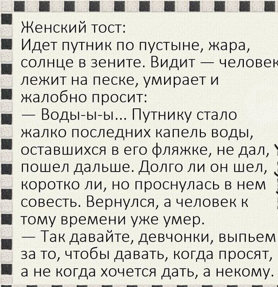 Женский тост Идет путник по пустыне жара солнце в зените Видит человек лежит на песке умирает и жалобно просит Водьъьъы Путнику стало жалко последних капель воды оставшихся в его фляжке не дал пошел дальше Долго ли он шел 1 коротко ли но проснулась в нем _1 совесть Вернулся а человек к тому времени уже умер 7 Так давайте девчонки выпьем за то чтобы давать когда просят а не когда хочется дать 3 нек