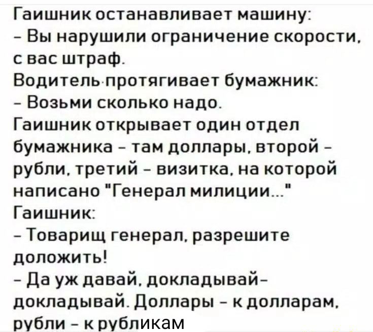 Гаишник останавливает машину Вы нарушили ограничение скорости с вас штраф Водительпротягивает бумажник Возьми сколько надо Гаишник открывает один отдел бумажника там доллары второй рубли третий визитка на которой написано Генерап милиции Гаишник Товарищ генерал разрешите доложить Да уж давай докладывай докладывай Доллары кдолларам рубли к рубликам