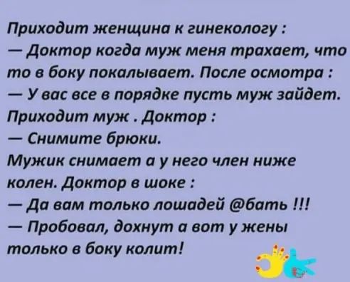 Приходит женщина к гинекологу Доктор когда муж мени трахает что то в Баку покалывиет После осмотра У ви все в порядке пусть муж зайдет Приходит муж Доктор Снимите Брюки Мужик снимает у него член ниже колен Доктор в шоке Ди вам только лошадей бать Л Пробовал дохнут а вот у жены только в боку колит