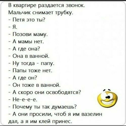 В квартире раздается звонок Мальчик снимает трубку Петя это ты Я Позови маму А мамы нет А где она Она в ванной Ну тогда папу Папы тоже нет А где он 7 Он тоже в ванной 7 А скоро они освободятся Не е е е Почему ты так думаешь А они просили чтоб я им вазелин дал а я им клей принес