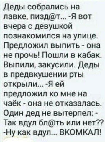 деды собрались на лавке пиздт Я вот вчера с девушкой познакомился на улице Предложил выпить она не прочь Пошли в кабак Выпили закусили деды в предвкушении рты открыли Я ей предложил ко мне на чаёк она не отказалась Один дед не вытерпеп Так вдул 6лть или нет Ну как вдул ВКОМКАЛ