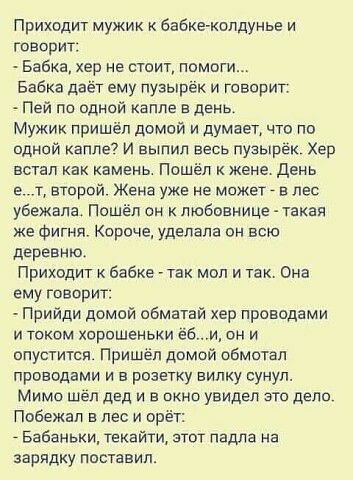 Приходит мужик Бабке колдунье и говори Бабка хер не стоит помоги Бабка даёт ему пузырек и говорит Пей по одной капле в день Мужик пришёл домой и думает что по одной капле7 и выпил весь пуэырек Хер встал ках камень Пошёл к жене день в т второй Жена уже не может _ в лес уважала Пошёл он к любовнице такая же Фигня Короче уделапа он всю деревню Приходит бабке так мол и так Она ему говорит Прийди домой