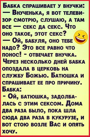 БАБКА СПРАШИВАЕТ внучки ВНУЧЕНЬКА я вот ТЕЛЕВИ ЗОР смотрю слушмо А им вс свкс дА свкс Что оно ТАКОЕ этот секс Ой БАБуля оно ТЕБЕ иАдо Это все РАВНО что понос ОТВЕЧАЕТ внучКА ЧЕРЕЗ несколько дНЕЙ БАБКА ОПОЗДАЛА В ЦЕРКОВЬ НА служву Божью БАТЮШКА и СПРАШИВАЕТ ЕЕ ПРО ПРИЧИНУ БАБКА Ой БАтюшКА зАдолБА лАсь с этим сексом домд дБА РАЗА Было ПОКА шлА сюдА двд РАЗА в кукурузе и вот стою возлЕ ВАс и опять ХО