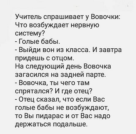 Учитель спрашивает у Вовочки Что возбуждает нервную систему Голые бабы Выйди вон из класса И завтра придешь отцом На следующий день Вовочка загасился на задней парте Вовочка ты чего там спрятался И где отец Отец сказал что если Вас голые бабы не возбуждают то Вы пидарас и от Вас надо держаться подальше