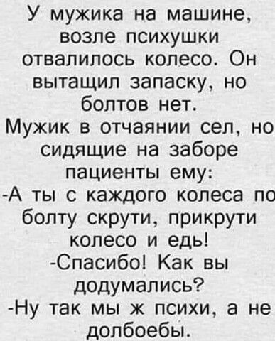 У мужика на машине возле психушки отвалилось колесо Он ВЫТЗЩИЛ 38ПВСКУ НО болтов нет Мужик в отчаянии сел но сидящие на заборе ПЗЦИеНТЫ ему А ты с каждого колеса по болту скрути прикрути колесо и едь Спасибо Как вы додумались Ну так мы ж психи а не допбоебы