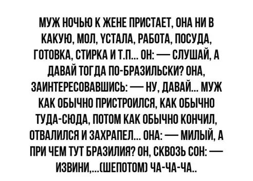 МУЖ НОЧЫО К ЖЕНЕ ПРИОТАЕТ ОНА НИП КАКУЮ МОП ИОТАЛА РАБОТА ПОСУДА ГОТООКА ОТИРКА И ТП ОН СЛУШАЙ А ПАПАИ ТОГЛА ПО БРАЗИПЬОКИ ОНА ЗАИНТЕРЕСОВАВШИСЬ НУ ЛАВАИ МУЖ КАК ОБЫЧНО ПРИСТРОИПОП КАК ОБЫЧНО ТУДА СЮДА ПОТОМ КАК ОБЫЧНО КОНЧИП ОТВАПИЛСП И ЗАХРАПЕЛ ОНА МИПЫИ А ПРИ ЧЕМ ТУТ БРАЗИЛИЯ ОН ОКВОЗЬ БОН ИЗВИНИШЕПОТОМ1 ЧА ЧА ЧА