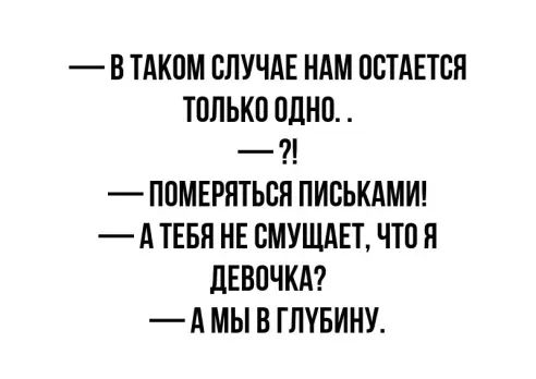 В ТАКОМ СЛУЧАЕ НАМ ОСТАЕТСЯ ТОЛЬКО ОДНО 7 ПОМЕРЯТЬСЯ ПИОЬКАМИ А ТЕБП НЕ ОМУЩАЕТ ЧТО Я ЦЕВОЧКА А МЫ В ГЛУБИНУ