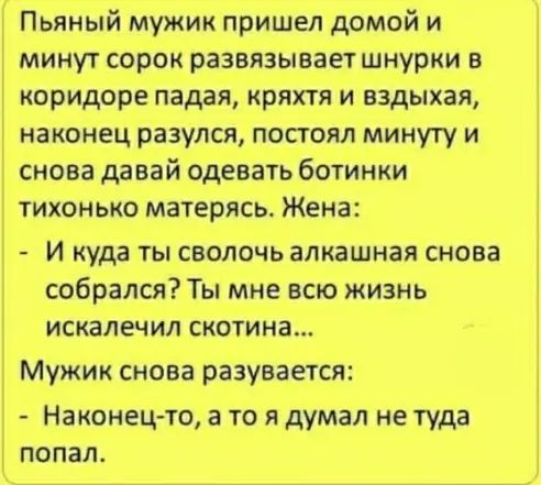 Пьяный мужик пришел домой и минут сорок развязываетшнурки в коридоре падая кряхтя и вздыхая наконец разулся постоял минуту и снова давай одевать ботинки тихонько матерясь Жена И куда ты сволочь алкашная снова собрался Ты мне всю жизнь искалечил скотина Мужик снова разувается Наконец то а то я думал не туда попал