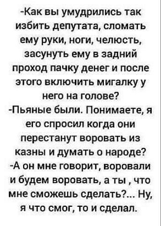 Как вы умудрились так избить депутата сломать ему руки ноги челюсть засунуть ему в задний проход пачку денег и после этого включить мигалку у него на голове Пьяиые были Понимаете я его спросил когда они перестанут воровать из казны и думать о народе А он мне говорит воровали и будем воровать а ты что мне сможешь сдепать Ну я что смог то и сделал