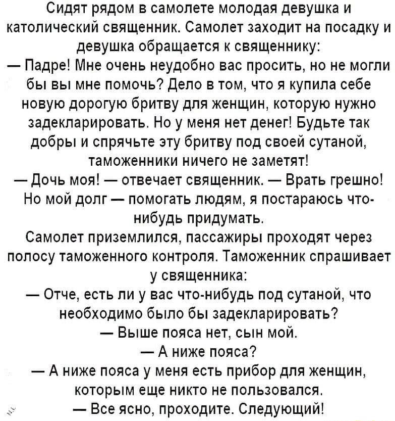 Сидят рядом в самолете молодая девушка и католический священник Самолет заходит на посадку и девушка обращается к священнику Падре Мне очень неудобно вас просить но не могли бы вы мне помочь депо в том что я купила себе новую дорогую бритву для женщин которую нужно задекларировать Но у меня нет денег Будьте так добры и спрячьте зту бритву под своей сутаной таможенники ничего не заметят Дочь моя от
