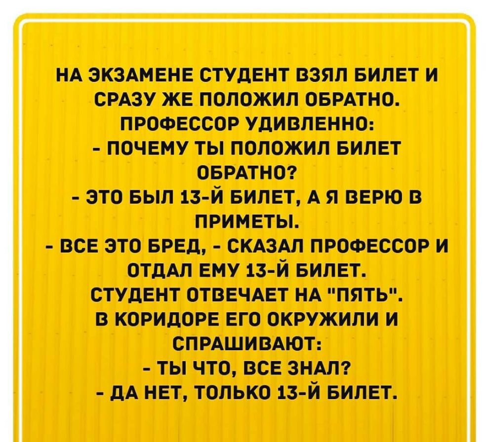 НА ЭКЗАМЕНЕ СТУДЕНТ ВЗЯЛ БИЛЕТ И СРАЗУ ЖЕ ПОЛОЖИЛ ОБРАТНО ПРОФЕССОР УДИВЛЕННО ПОЧЕМУ ТЫ ПОЛОЖИЛ БИЛЕТ ОБРАТНО ЭТО БЫЛ 13 Й БИЛЕТ А Я ВЕРЮ В приметы все это БРЕд СКАЗАЛ профессор и отдАл вму 13 й БИЛЕТ студент ОТВЕЧАЕТ НА пять в коридоре его окружили и СПРАШИВАЮТ ты что все зндлт А нет только 13 й БИЛЕТ
