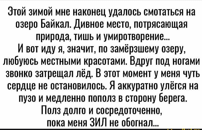 Этой зимой мне наконец удалось смотаться на озеро Байкал Дивное место потрясающая природа тишь и умиротворение И вот иду я значит по замёрзшему озеру любуюсь местными красотами Вдруг под ногами звонко затрещал лёд В этот момент у меня чуть сердце не остановилось Я аккуратно упёгся на пузо и медленно пополз в сторону Берега Полз долго и сосредоточенно пока меня ЗИЛ не обогнал