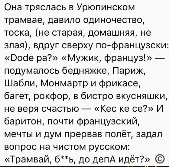 Она тряслась в Урюпинском трамвае давило одиночество тоска не старая домашняя не злая вдруг сверху пофранцузски Воое ра Мужик француз подумалось бедняжке Париж Шабли Монмартр и фрикасе багет рокфор в бистро вкусняшки не веря счастью Кес ке се И баритон почти французский мечты и дум прервав полёт задал вопрос на чистом русском Трамвай бь до депА идёт