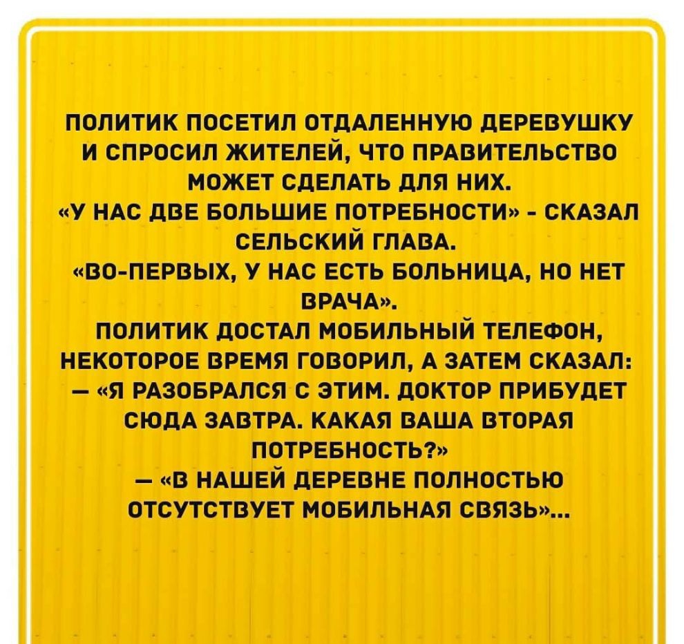 политик посетил ОТДАЛЕННУЮ деревушку и спросил жителей что прдвительство может СДЕЛАТЬ для них у ндс две Большие потревности СКАЗАЛ сельский ГЛАВА во первых у ндс есть вольницд но нет ВРАЧА ПОЛИТИК дОСТАЛ МОБИЛЬНЫЙ ТЕЛЕФОН НЕКОТОРОЕ ВРЕМЯ ГОВОРИЛ А ЗАТЕМ СКАЗАЛ Я РАЗОБРАЛСЯ С ЭТИМ дОКТОР ПРИБУДЕТ СЮДА ЗАВТРА КАКАЯ ВАША ВТОРАЯ ПОТРЕБНОСТЬ В НАШЕЙ дЕРЕВНЕ ПОЛНОСТЬЮ ОТСУТСТВУЕТ МОБИЛЬНАЯ СВЯЗЬ