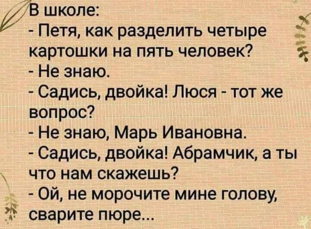 к 78 школе Петя как разделить четыре картошки на пять человек Не знаю Садись двойка Люся тот же вопрос Не знаю Марь Ивановна Садись двойка Абрамчик а ты что нам скажешь Ой не морочите мине голову сварите пюре _