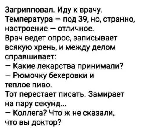 Загрипповап Иду к врачу Температура под 39 но странно настроение отличное Врач ведет опрос записывает всякую хрень и между делом справшивает Какие лекарства принимали Рюмочку бехеровки и теплое пиво Тот перестает писать Замирает на пару секунд Коллега Что ж не сказали что вы доктор