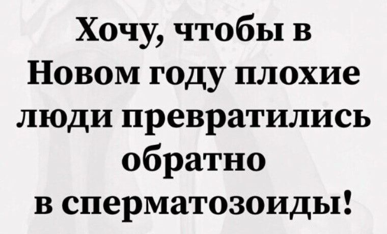 Хочу чтобы в Новом году плохие люди превратились обратно в сперматозоиды