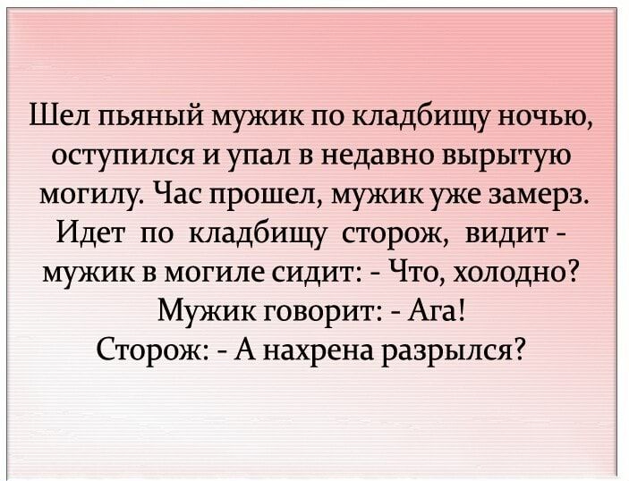 Шел пьяный мужик по кладбищу ночью оступился и упал в недавно вырытую могилу Час прошел мужик уже замерз Идет по кладбищу сторож видит мужик в могиле сидит Что холодно Мужик говорит Ага Сторож А нахрена разрылся