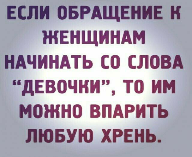 ЕСЛИ ОБРАЩЕНИЕ Н ЖЕНЩИНАМ НАЧИНАТЬ СО СЛОВА дЕВОЧНИ ТО ИМ МОЖНО ВПАРИТЬ ЛЮБУЮ ХРЕНЬ