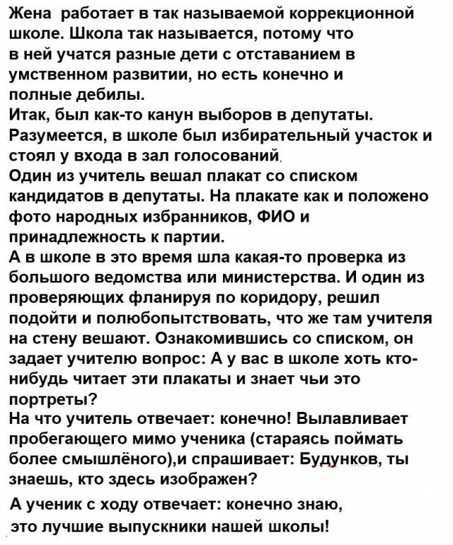 Жена работает в так называемой коррекционной школе Школа так называется потому что в ней учатся разные дети с отставанием в умственном развитии но есть конечно и полные дебилы Итак был как то канун выборов в депутаты Разумеется в школе был избирательный участок и стоял у входа в зал голосований Один из учитель вешал плакат со списком кандидатов в депутаты На плакате как и положено фото народных из