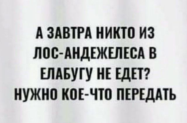 А ЗАВТРА НИКТО ИЗ ЛПС АНДЕЖЕЛЕСА В ЕЛАБУГУ НЕ ЕДЕТ НУЖН0 КПБ ЧШ ПЕРЕДАТЬ