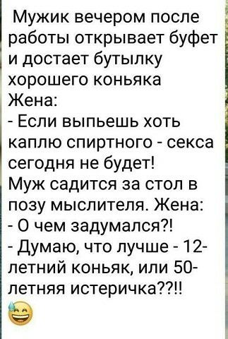 работы открывает буфет и достает бутыпку хорошего коньяка Жена Если выпьешь хоть каплю спиртного секса сегодня не будет Муж садится за стол в позу мыслителя Жена О чем задумался Думаю что лучше 12 летний коньяк или 50 летняя истеричка Мужик вечером после