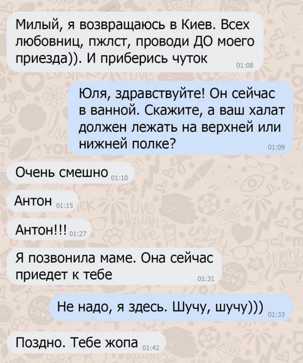 Милый я возвращаюсь в Киев Всех любовниц пжлсг проводи ДО моего приезда И приберись чуток Юля здравствуйте Он сейчас в ванной Скажите а ваш халат должен лежать на верхней или нижней полке Очень смешно Антон Антон Я позвонила маме Она сейчас приедет к тебе Не надо я Здесь шучу шучу Поздно Тебе жопа