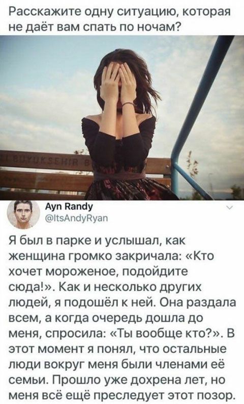 Расскажите ОДНУ СИТУЗЦИЮ КОТОРЗЯ не даёт вам СПЭТЬ ПО ночам Ауп папау кптздпыуРуап Я был в парке и услышал как женщина громко закричала Кто ХОЧЕТ мороженое ПОДОЙДИТе сюда Как и несколько других людей я подошёл к ней Она раздала всем а когда очередь дошла до меня спросила Ты вообще кто В этот момент я понял что остальные ЛЮДИ ВОКРУГ меня бЫЛИ членами её семьи Прошло уже дохрена лет но меня всё ещё 