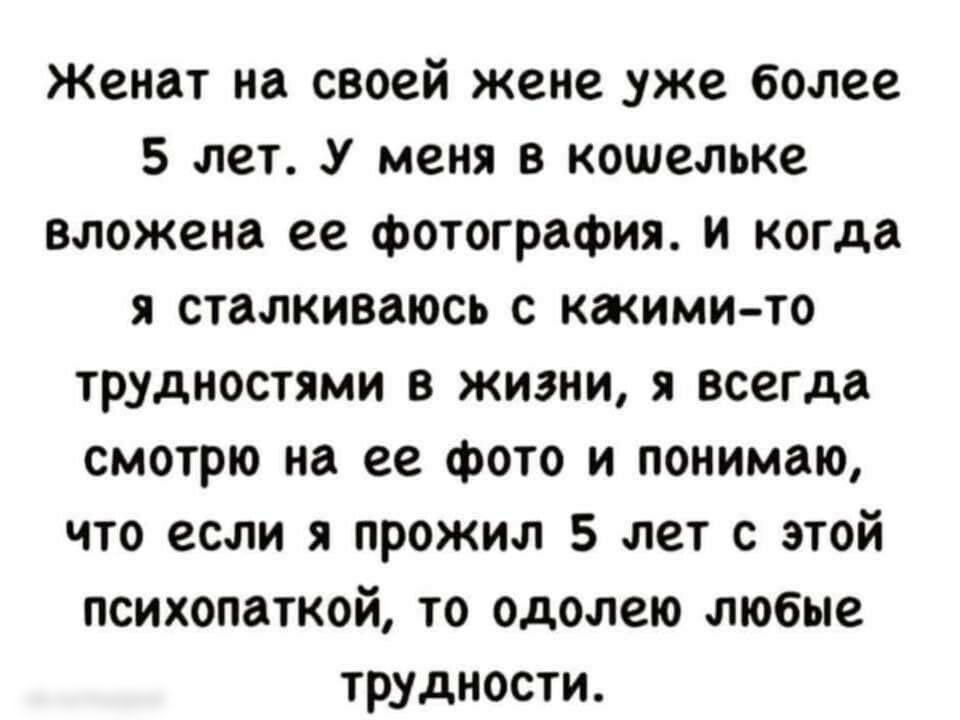 Женат на своей жене уже более 5 лет У меня в кошельке вложена ее фотография и когда я сталкиваюсь с какими то трудностями в жизни я всегда смотрю на ее фото и понимаю что если я прожил 5 лет с этой психопаткой то одолею любые трудности