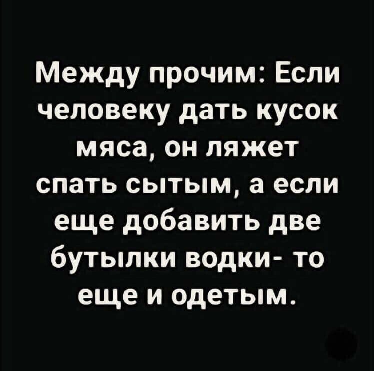 Между прочим Если человеку дать кусок мяса он ляжет спать сытым а если еще добавить две бутылки водки то еще и одетым