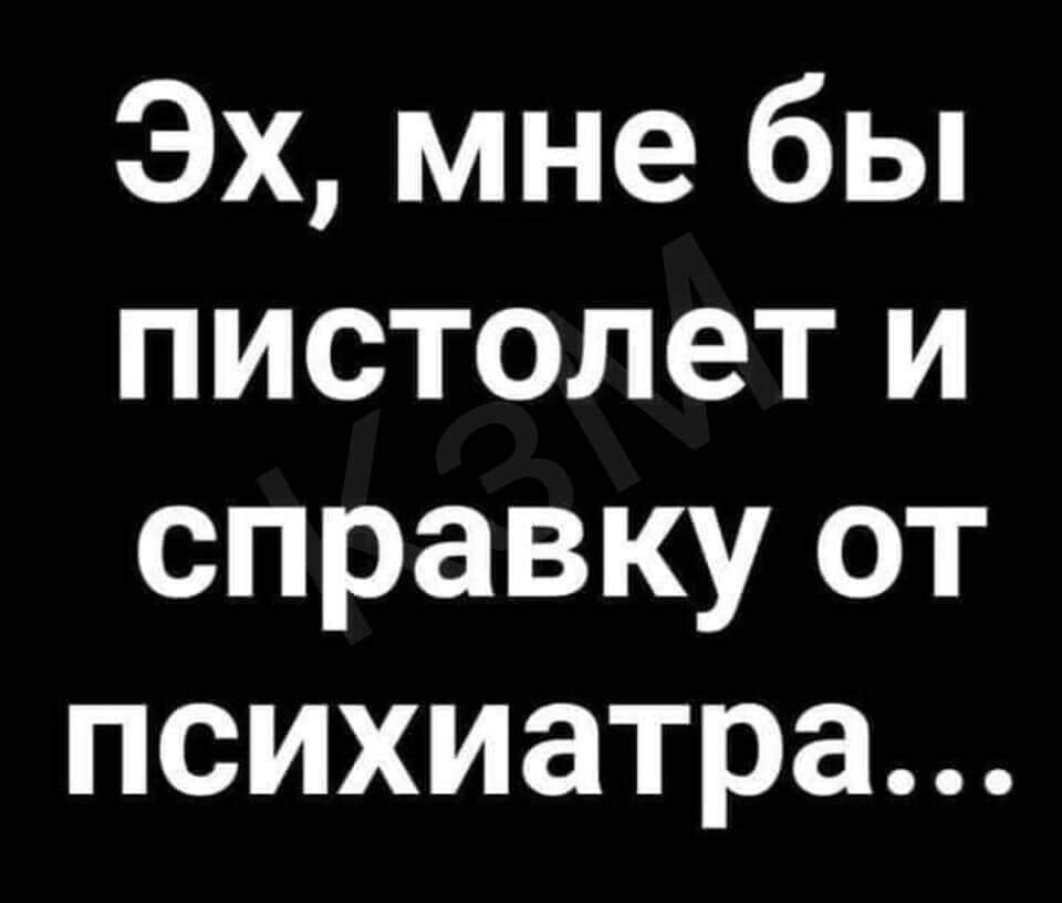 Эх мне бы пистолет и справку от психиатра