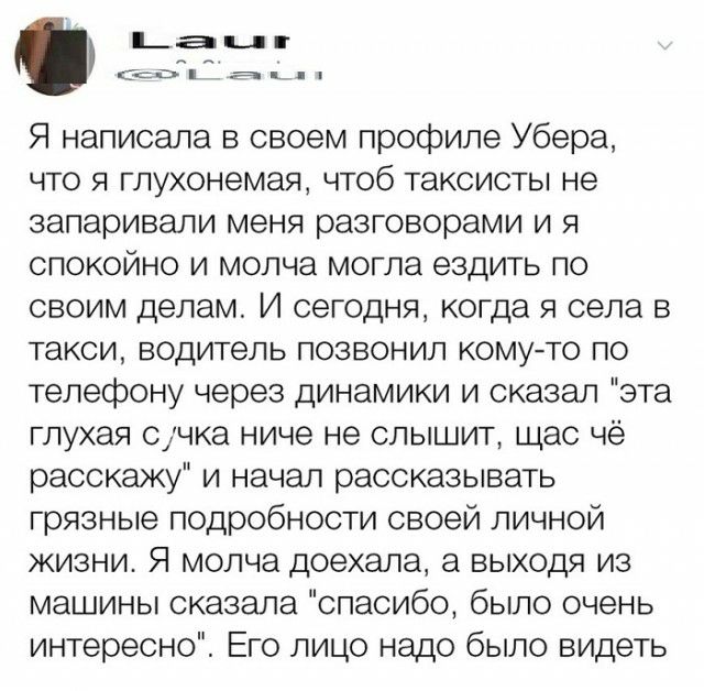рам п СОЦЦН Э Я написала в своем профиле Убера что я глухонемая чтоб таксисты не запаривали меня разговорами и я спокойно и молча могла ездить по своим делам И сегодня когда я села в такси водитель позвонил комуто по телефону через динамики и сказал эта глухая счка ниче не слышит щас чё расскажу и начал рассказывать грязные подробности своей личной жизни Я молча доехала а выходя из машины сказала 