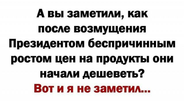 А вы заметиди как посАе возмущения Президентом беспричинным ростом цен на продукты они начади дешеветь Вот и я не заметил