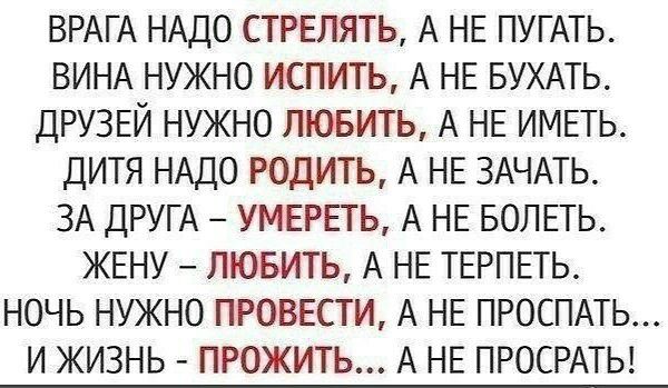 ВРАГА НАДО СТРЕЛЯТЬ А НЕ ПУГАТЬ ВИНА НУЖНО ИСПИТЬ А НЕ БУХАТЬ ДРУЗЕЙ НУЖНО ЛЮБИТЬ А НЕ ИМЕТЬ ДИТЯ НАДО РОДИТЬ А НЕ ЗАЧАТЬ ЗА ДРУГА УМЕРЕТЬ А НЕ БОЛЕТЬ ЖЕНУ ЛЮБИТЬ А НЕ ТЕРПЕТЬ НОЧЬ НУЖНО ПРОВЕСТИ А НЕ ПРОСПАТЬ И ЖИЗНЬ ПРОЖИТЬ А НЕ ПРОСРАТЬ