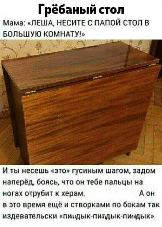Грёбаный стол Мама ПЕША НЕСИТЕ С ПАПОЙ СТОП В водршую комндтуы И ты несешь это гусиным шагом задом наперёд боясь что он тебе пальцы на ногах отрубит к херам А он В ЭТО время ещё И СТВОРКЗМИ ПО бокам ТЗК ИЗДЕВЗТЕПЬСКИ ЧПИМДЫКПИПДЫКПШЩЫК