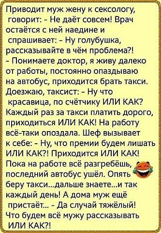 Приводит муж жену к сексологу говорит Не даёт совсем Врач остаётся с ней наедине и спрашивает Ну голубушка рассказывайте в чём проблема Понимаете доктор и живу далеко от работьі постоянно опаздываю на автобус приходится брать такси доезжаю таксист Ну что красавица по счётчику ИЛИ КАК Каждый раз за такси платить дорога приходиться или КАК На работу все таки опоздала Шеф вызывает к себ Ну что премии