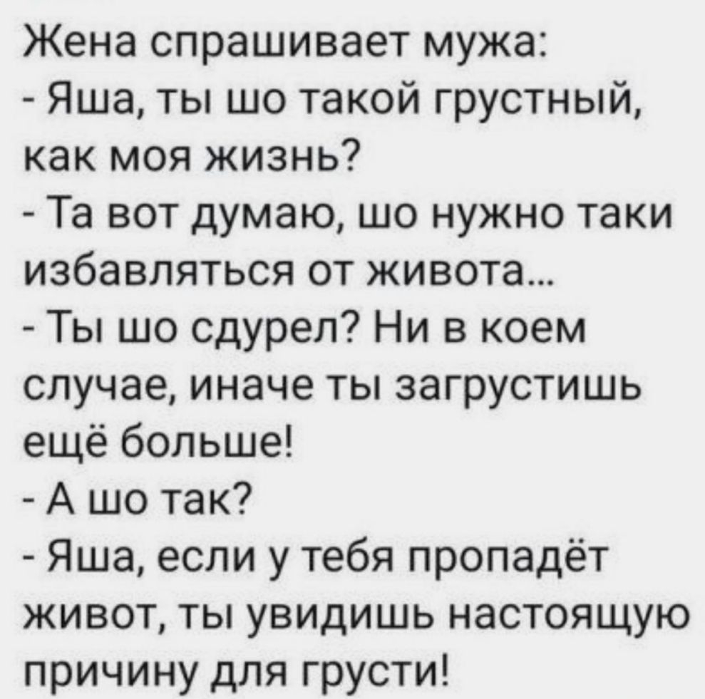 Жена спрашивает мужа Яша ты шо такой грустный как моя жизнь Та вот думаю шо нужно таки избавляться от живота Ты шо сдурел Ни в коем случае иначе ты загрустишь ещё больше А шо так Яша если у тебя пропадёт живот ты увидишь настоящую причину для грусти