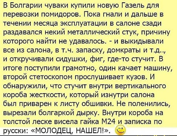 В Болгарии чуваки купили новую Газель для перевозки помидоров Пока гнали и дальше в течении месяца эксплуатации в салоне сзади раздавался некий металлический СГУК ПрИЧИНУ которого найти не удавалось и выкидывали все из салона в тч запаску домкраты и тд и откручивапи сидушки фиг гдето сгучит В итоге посгупили грамотно один качает машину второй стетоскопом прослушивает кузов И обнаружили что сгучит 