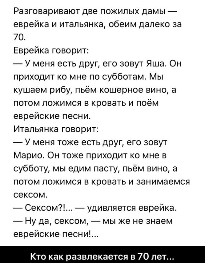 Разговаривают две пожилых дамы еврейка и итальянка обеим далеко за 70 Еврейка говорит У меня есть друг его зовут Яша Он приходит ко мне по субботам Мы кушаем рибу пьём кошерное вино а потом ложимся в кровать и поём еврейские песни Итапьянка говорит У меня тоже есть друг его зовут Марио Он тоже приходит ко мне в субботу мы едим пасту пьём вино а потом ложимся в кровать и занимаемся сексом Сексом уд