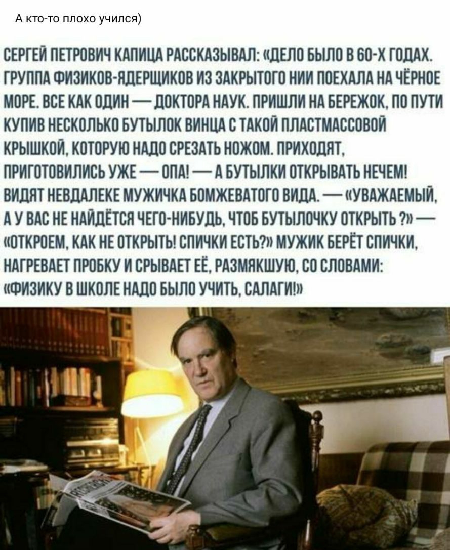 А кто то плохо учился СЕРГЕИ ПЕТРОВИЧ КАПИЦА РАССКАЗЫВАЛ дЕЛО БЫЛО В БО Х ГОДАХ ГРУППА ФИЗИКОВ НЛЕРЩИКОВ ИЗ ЗАКРЫТОГО НИИ ПОЕКАЛА НА ЧЕРНОЕ МОРЕ ВСЕ КАК ОДИН ЛОКТОРА НАУК ПРИШЛИ НА БЕРЕЖОК ПО ПУТИ КУПИВ НЕСКОЛЬКО БУТЫЛОК ВИНЦА С ТАКОИ ПЛАСТМАССОВОИ КРЫШКОИ КОТОРУЮ НАДО СРЕЗАТБ НОЖОМ ПРИХОДИТ ПРИГОТОВИЛИСЬ УЖЕ ОПА А БУТЫЛКИ ОТКРЫВАТЬ НЕЧЕМ ВИПЯТ НЕВПАЛЕКЕ МУЖИЧКА БОМЖЕВАТОГО ВИДА УВАЖАЕМЫЙ А У ВАС 